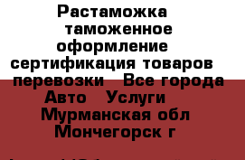 Растаможка - таможенное оформление - сертификация товаров - перевозки - Все города Авто » Услуги   . Мурманская обл.,Мончегорск г.